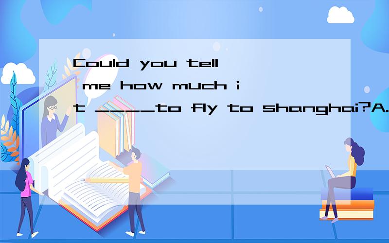Could you tell me how much it ____to fly to shanghai?A.takes B.costs C.paysD.spends