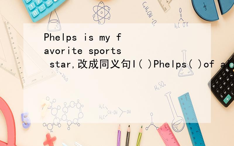 Phelps is my favorite sports star,改成同义句I( )Phelps( )of all the sports star,填空.