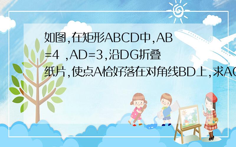 如图,在矩形ABCD中,AB=4 ,AD=3,沿DG折叠纸片,使点A恰好落在对角线BD上,求AG如图,在矩形ABCD中,AB=4  ,AD=3,沿DG折叠纸片,使点A恰好落在对角线BD上,求AG的长.