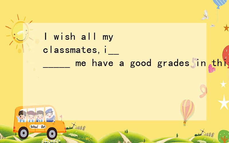 I wish all my classmates,i_______ me have a good grades in this English test.