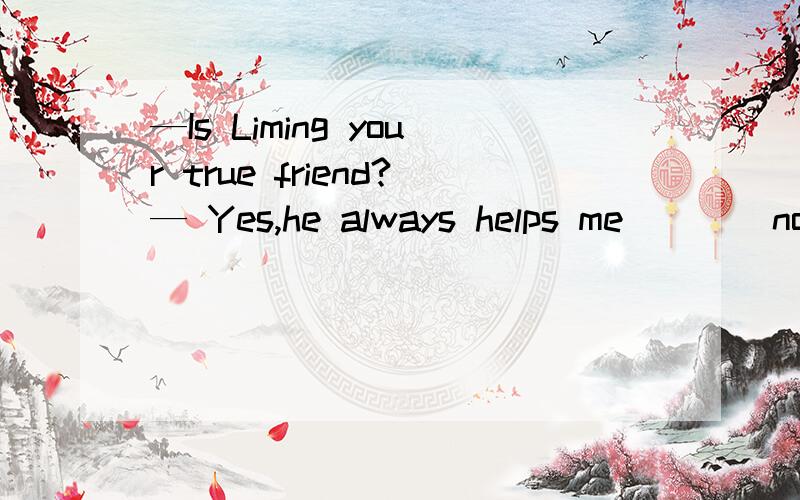 —Is Liming your true friend?— Yes,he always helps me ___ nothing.A with B for Cby D of