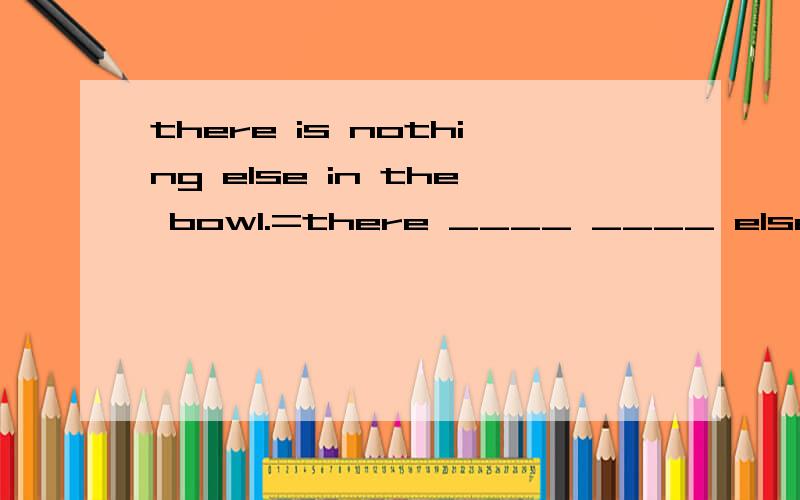 there is nothing else in the bowl.=there ____ ____ else in the bowl.