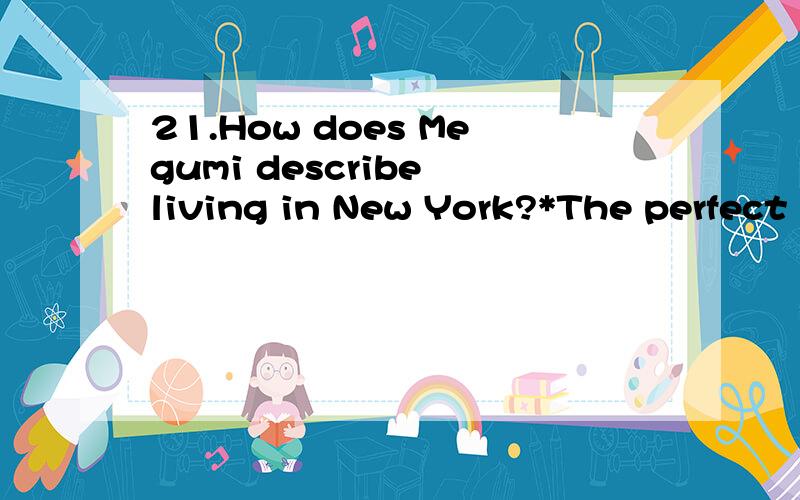 21.How does Megumi describe living in New York?*The perfect place to liveA bad place to liveFull of energy but not perfectNew York is a crazy place22.What do her parents pay for?*renther carcollegecollege and rent23.How many jobs does she have?*Two f