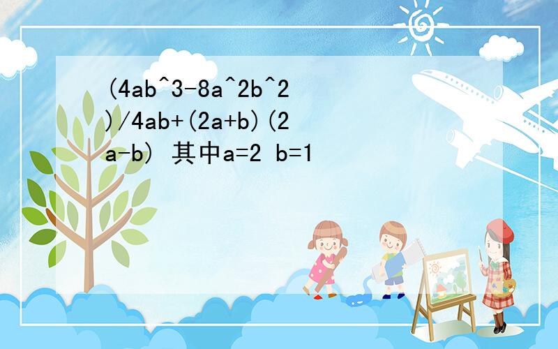 (4ab^3-8a^2b^2)/4ab+(2a+b)(2a-b) 其中a=2 b=1