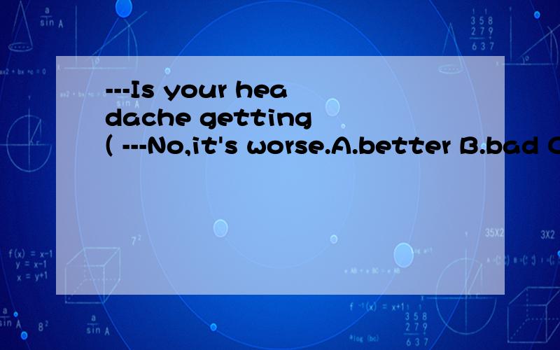 ---Is your headache getting ( ---No,it's worse.A.better B.bad C.less D.well （为何选B,A呢?）