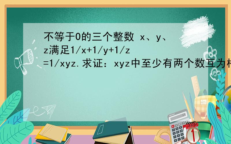 不等于0的三个整数 x、y、z满足1/x+1/y+1/z=1/xyz.求证：xyz中至少有两个数互为相反数.急7、8个步骤以上,否则不给分.数学方面学的好进~