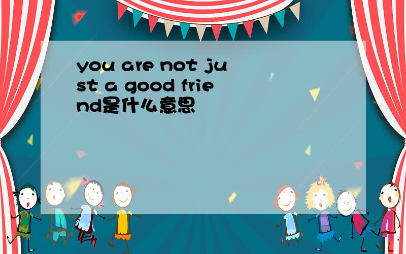 you are not just a good friend是什么意思