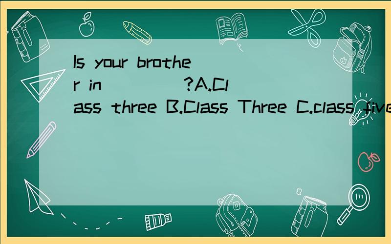 Is your brother in ____?A.Class three B.Class Three C.class five D.class Five