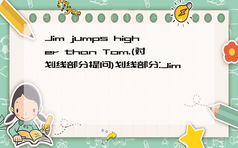 Jim jumps higher than Tom.(对划线部分提问)划线部分:Jim