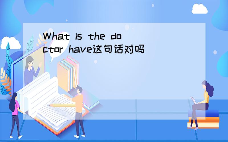 What is the doctor have这句话对吗
