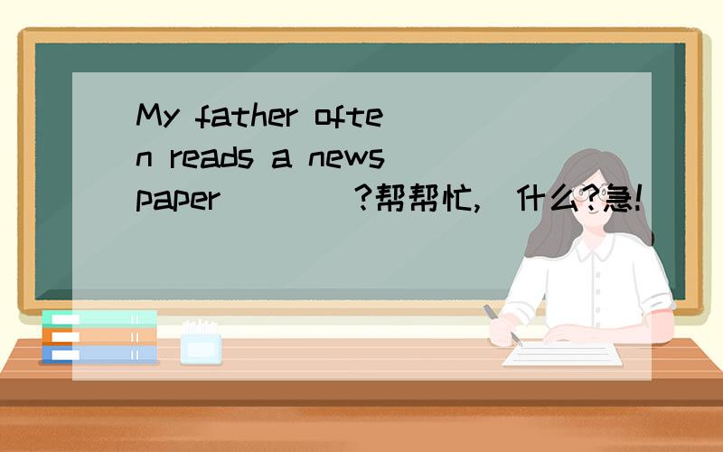 My father often reads a newspaper____?帮帮忙,搷什么?急!