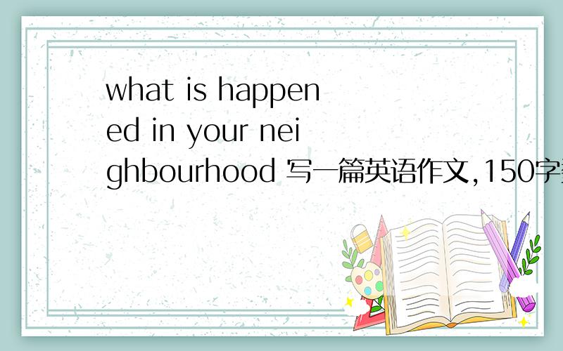 what is happened in your neighbourhood 写一篇英语作文,150字数