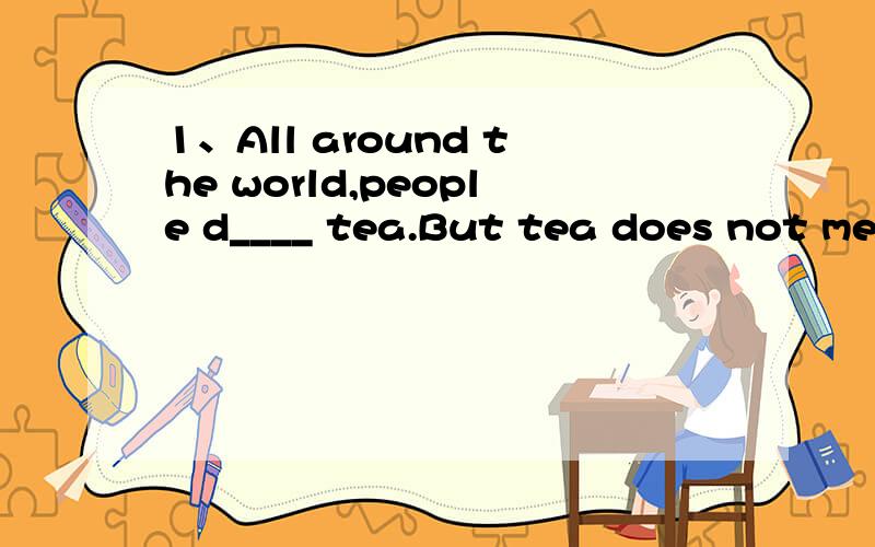 1、All around the world,people d____ tea.But tea does not mean the s____ thing to everyone.In different countries people have different i____ about drinking tea.In China people always have tea t_____ with their friends.They may drink tea at a____ ti