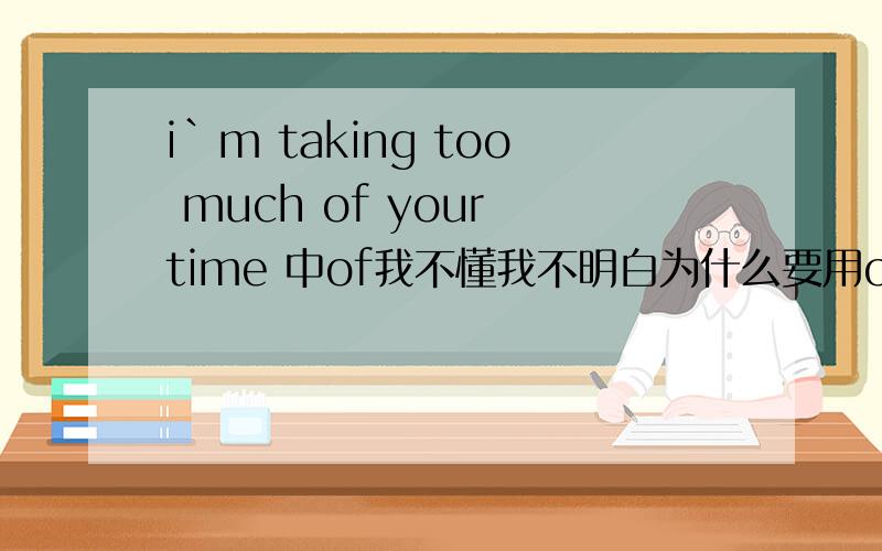 i`m taking too much of your time 中of我不懂我不明白为什么要用of,不用of 不行嘛i`m taking too much your time 这么用不行嘛