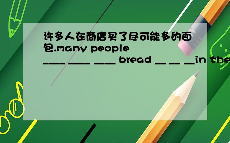 许多人在商店买了尽可能多的面包.many people ____ ____ ____ bread __ __ __in the shop.