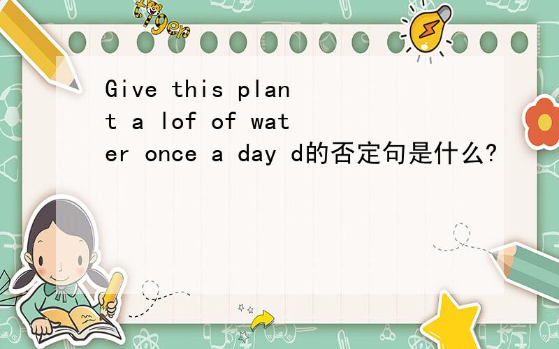Give this plant a lof of water once a day d的否定句是什么?