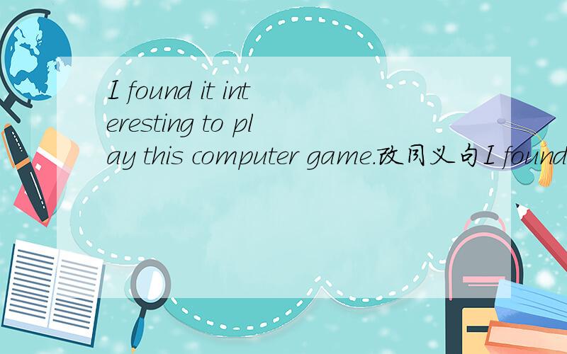 I found it interesting to play this computer game.改同义句I found _____________ _________ __________ to play this computer game.