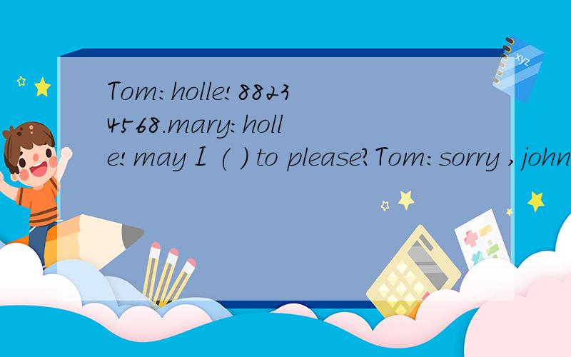 Tom:holle!88234568.mary:holle!may I ( ) to please?Tom:sorry ,john ( ).Tom:holle!88234568.mary:holle!may I ( ) to please?Tom:sorry ,john ( ).mary:Is ( ) Tom speaking?Tom:yes,who,s that?mary:( ) mary.where is john going now?Tom:john is ( ) to the cinem
