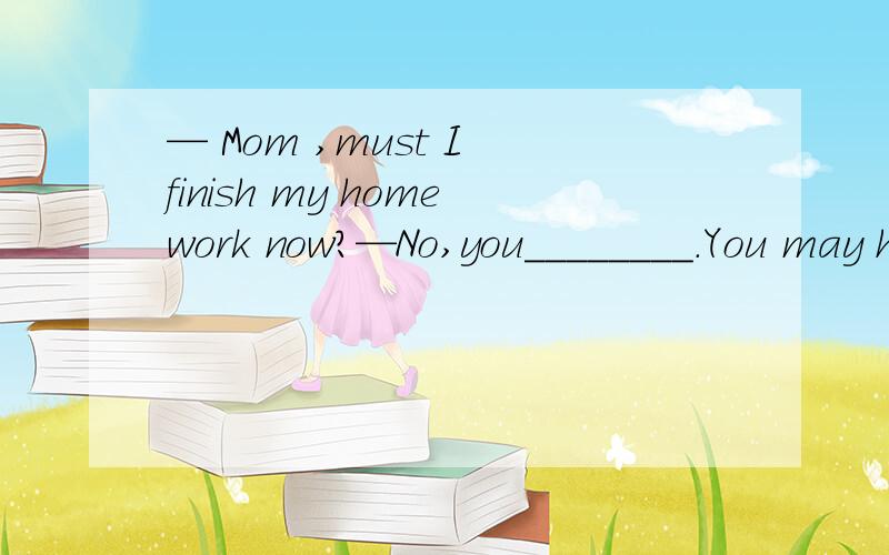 — Mom ,must I finish my homework now?—No,you________.You may have supper first.A.mustn’t B.needn’t C.can’t