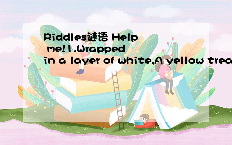 Riddles谜语 Help me!1.Wrapped in a layer of white,A yellow treasure is inside me.I don't have a lid.You don't need a key to open me.裹在白层,黄色的是我内心的宝藏.我没有盖子.你并不需要一个钥匙打开了我.2.I have rivers