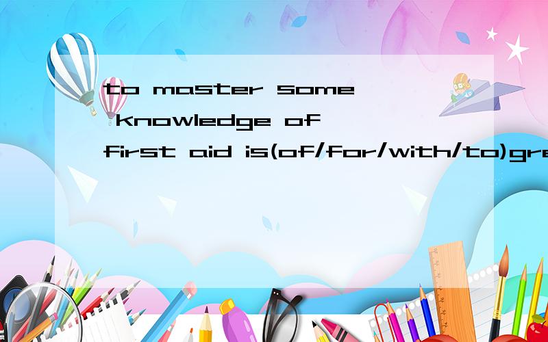 to master some knowledge of first aid is(of/for/with/to)great importance in our daily life.
