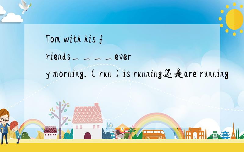 Tom with his friends____every morning.(run)is running还是are running