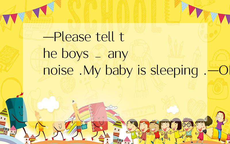 ―Please tell the boys ＿ any noise .My baby is sleeping .―OK.I ´ll do it at once.A.not make B.to make C.Not to make