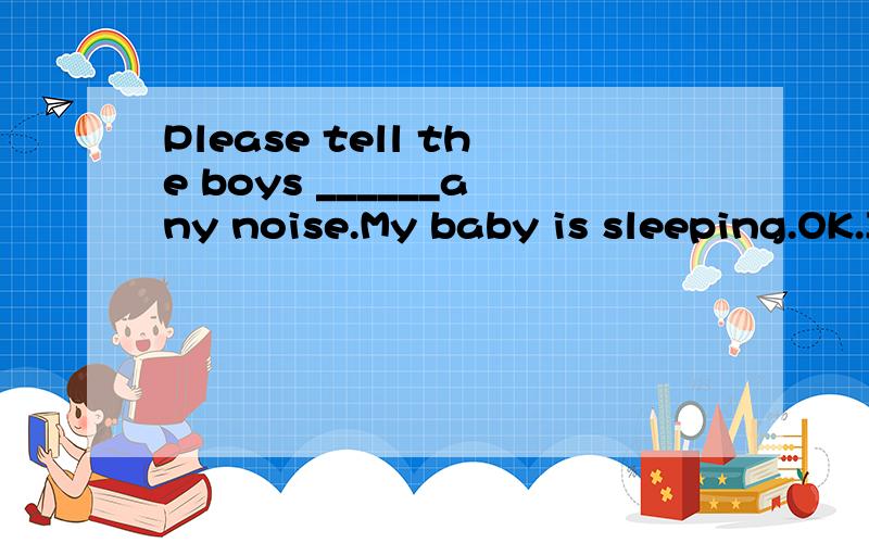 Please tell the boys ______any noise.My baby is sleeping.OK.I'll do it at once.