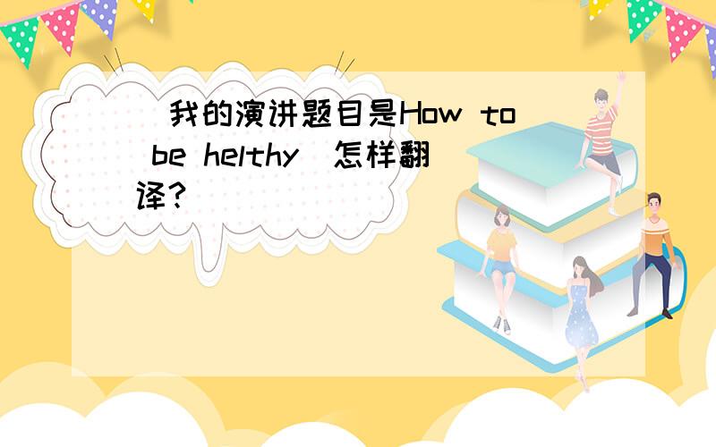 (我的演讲题目是How to be helthy)怎样翻译?