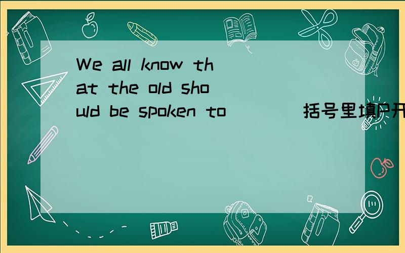 We all know that the old should be spoken to (   )括号里填P开头的单词