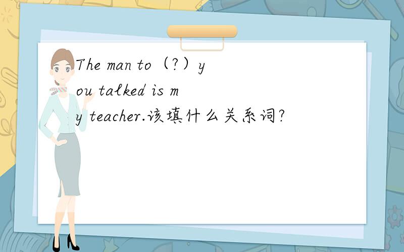 The man to（?）you talked is my teacher.该填什么关系词?