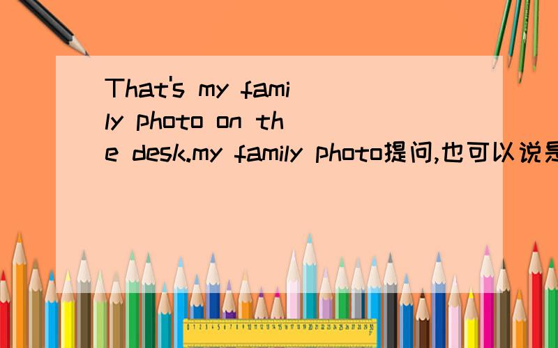 That's my family photo on the desk.my family photo提问,也可以说是拿my family photo提一个问题.我是一个四年级生,简单一点就好.急用.