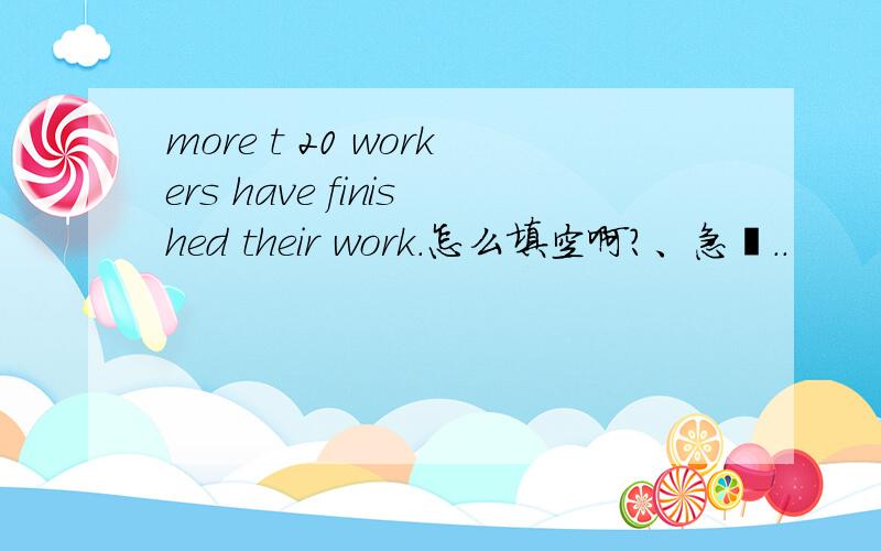 more t 20 workers have finished their work.怎么填空啊?、急吖..