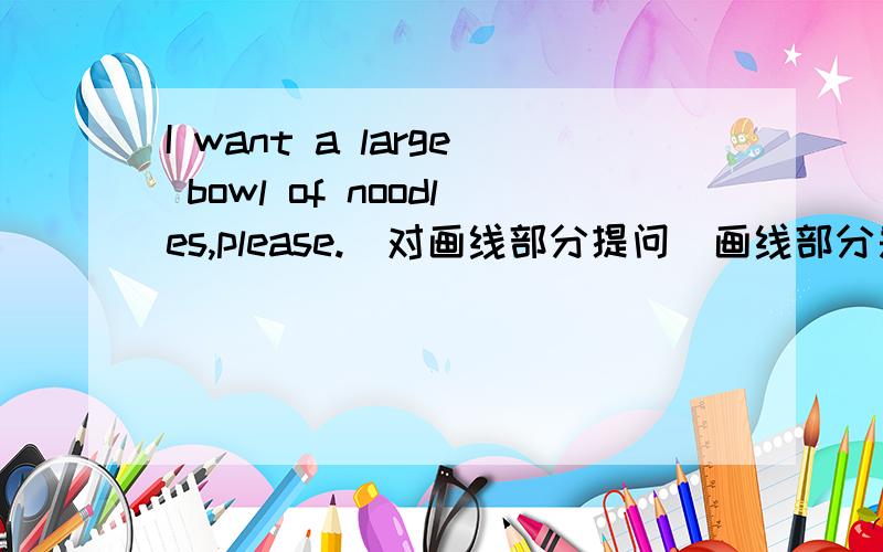 I want a large bowl of noodles,please.(对画线部分提问）画线部分是a large.