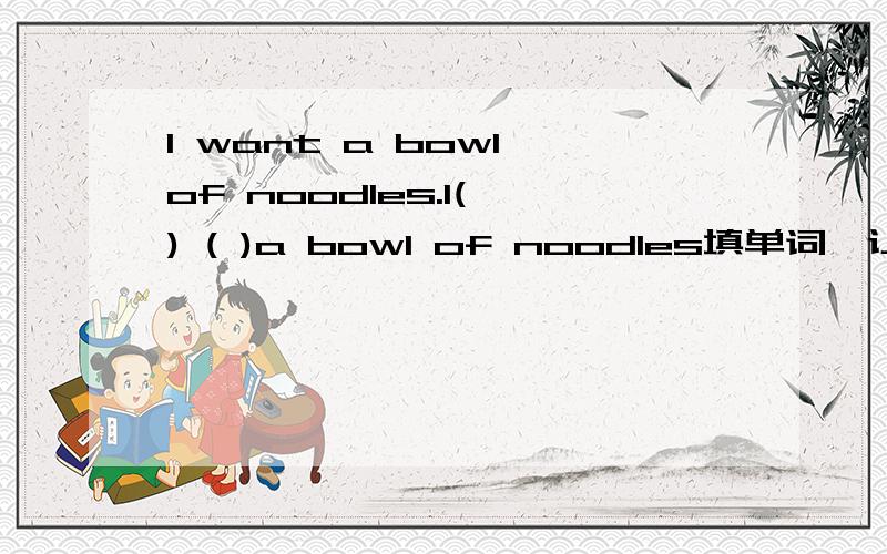 I want a bowl of noodles.I( ) ( )a bowl of noodles填单词,让意思相近