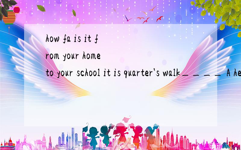 how fa is it from your home to your school it is quarter's walk____ A here and there B now and thehow faR is it from your home to your school it is quarter's walk____ A here and there B now and then C up and down D more or less