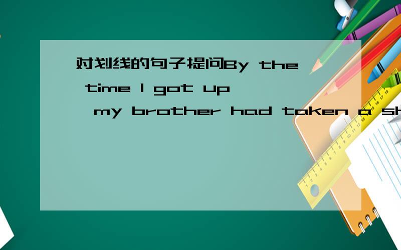 对划线的句子提问By the time I got up,my brother had taken a shower.(对划线部分提问) 划线句had taken a showerwhat（）your brother （）by the time you got up?