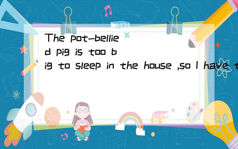The pot-bellied pig is too big to sleep in the house ,so I have to make her a big one.翻译