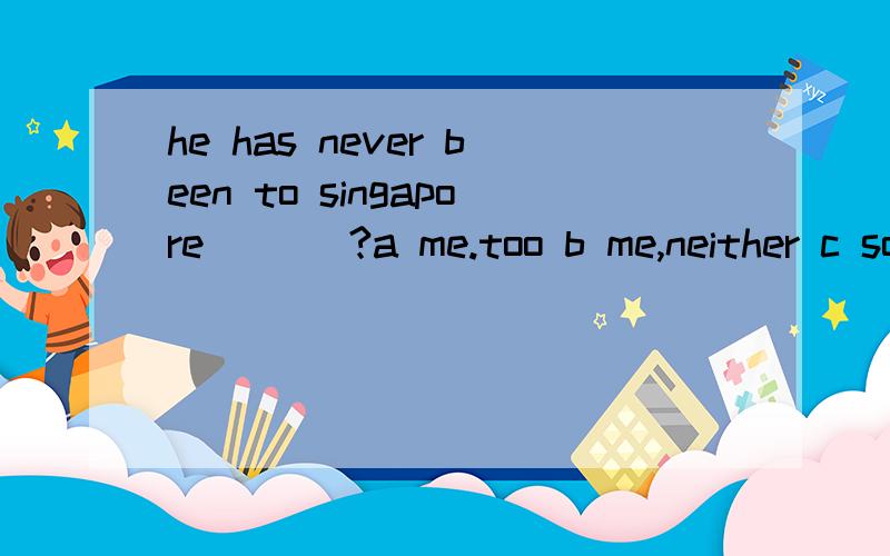 he has never been to singapore ___?a me.too b me,neither c so have i d so do i 选哪个,me.too 都是我也是呀
