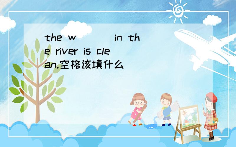 the w___ in the river is clean.空格该填什么