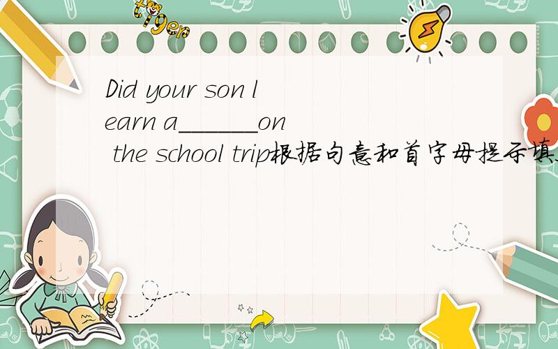 Did your son learn a______on the school trip根据句意和首字母提示填上适当的单词.