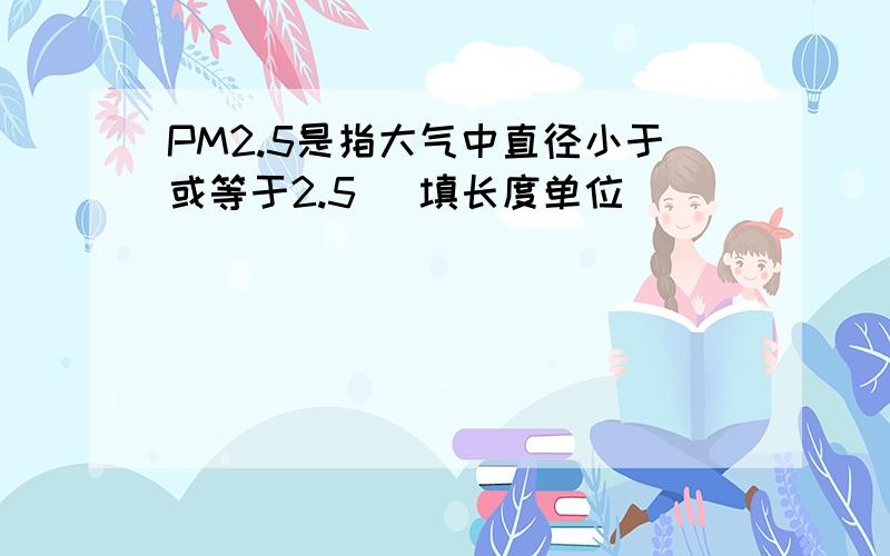 PM2.5是指大气中直径小于或等于2.5 (填长度单位)