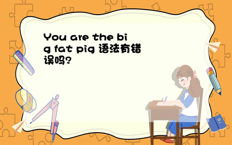 You are the big fat pig 语法有错误吗?