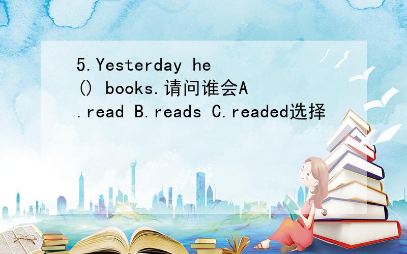 5.Yesterday he() books.请问谁会A.read B.reads C.readed选择