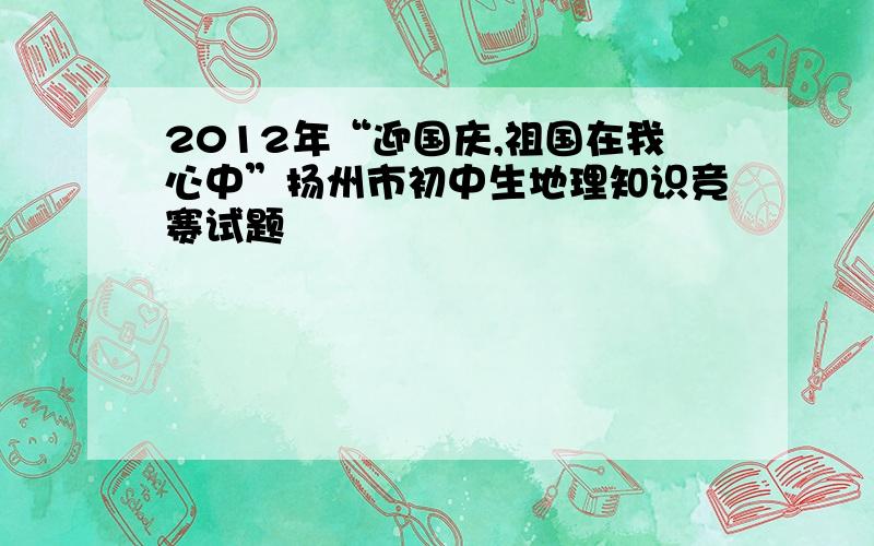2012年“迎国庆,祖国在我心中”扬州市初中生地理知识竞赛试题